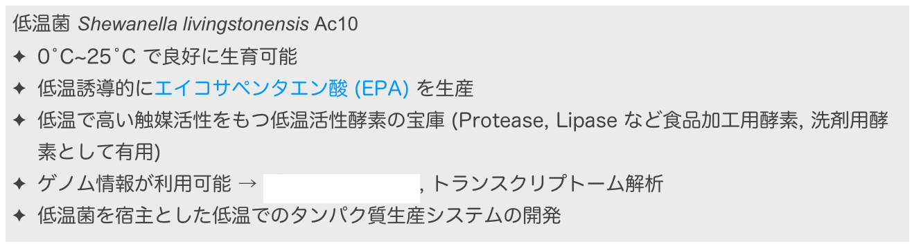 低温菌 Shewanella livingstonensis Ac10
0˚C~25˚C で良好に生育可能
低温誘導的にエイコサペンタエン酸 (EPA) を生産
低温で高い触媒活性をもつ低温活性酵素の宝庫 (Protease, Lipase など食品加工用酵素, 洗剤用酵素として有用)
ゲノム情報が利用可能 → プロテオーム解析, トランスクリプトーム解析
低温菌を宿主とした低温でのタンパク質生産システムの開発
