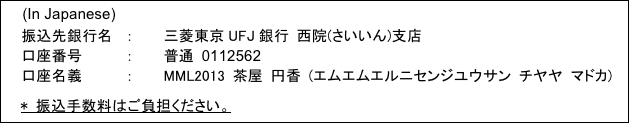 振込先銀行名:三菱東京UFJ銀行 西院(さいいん)支店／口座番号:普通0112562／口座名義:MML2013 茶屋 円香 (エムエムエルニセンジユウサン チヤヤ マドカ)／* 振込手数料はご負担ください。